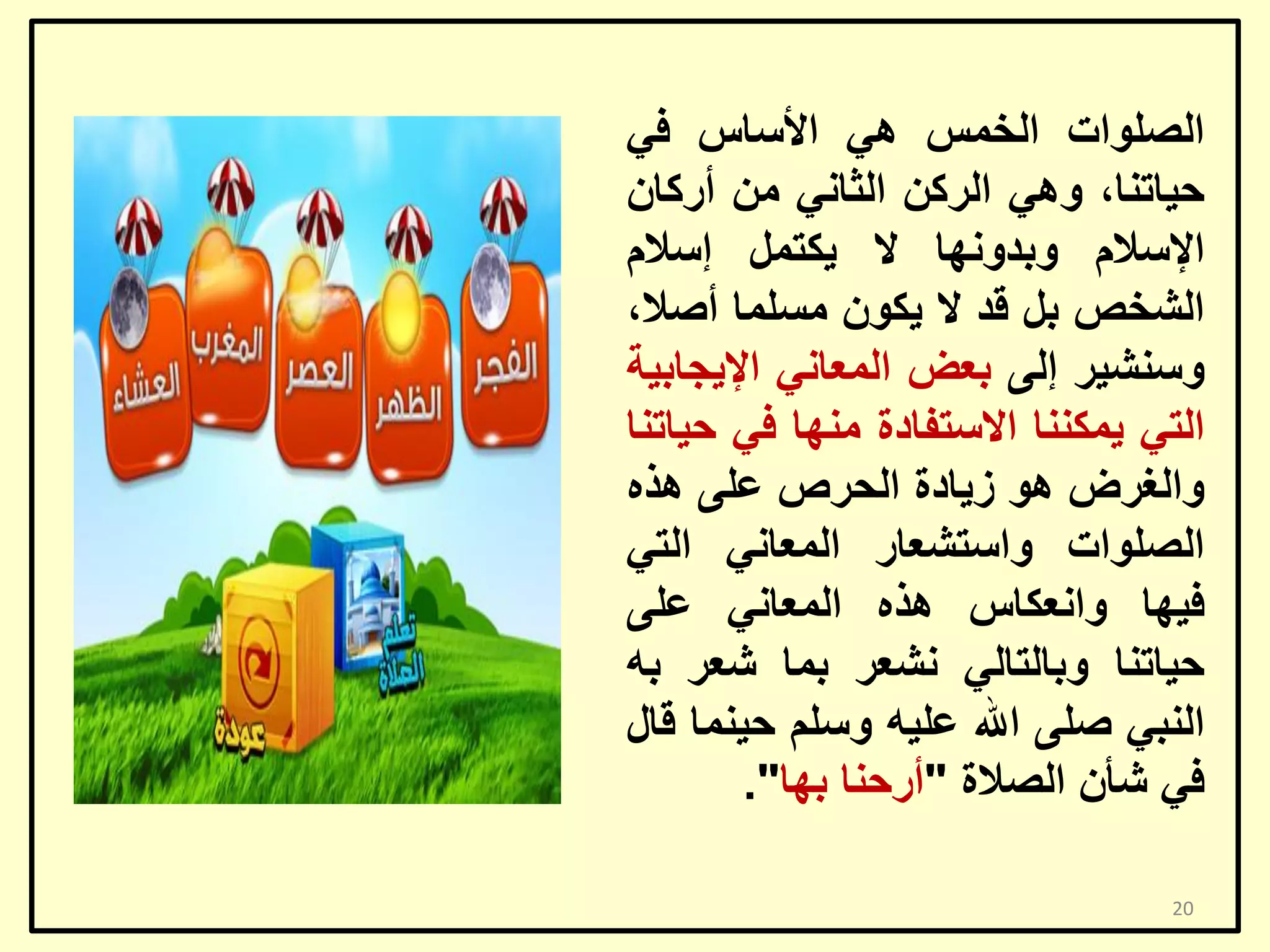 ‫اٌظٍٛاد اٌخّظ ٟ٘ األعبط فٟ‬
‫ؽ١برٕب، ٟٚ٘ اٌشوٓ اٌضبٟٔ ِٓ أسوبْ‬
‫اإلعالَ ٚثذٚٔٙب ال ٠ىزًّ إعالَ‬
‫اٌشخض ثً لذ ال ٠ىْٛ ِغٍّب أطال،‬
‫ٚعٕش١ش إٌٝ ثؼغ اٌّؼبٟٔ اإل٠غبث١خ‬
‫اٌزٟ ٠ّىٕٕب االعزفبدح ِٕٙب فٟ ؽ١برٕب‬
‫ٚاٌغشع ٘ٛ ص٠بدح اٌؾشص ػٍٝ ٘زٖ‬
‫اٌظٍٛاد ٚاعزشؼبس اٌّؼبٟٔ اٌزٟ‬
‫ف١ٙب ٚأؼىبط ٘زٖ اٌّؼبٟٔ ػٍٝ‬
‫ؽ١برٕب ٚثبٌزبٌٟ ٔشؼش ثّب شؼش ثٗ‬
‫إٌجٟ طٍٝ اهلل ػٍ١ٗ ٚعٍُ ؽ١ّٕب لبي‬
‫فٟ شأْ اٌظالح "أسؽٕب ثٙب".‬
‫02‬

 