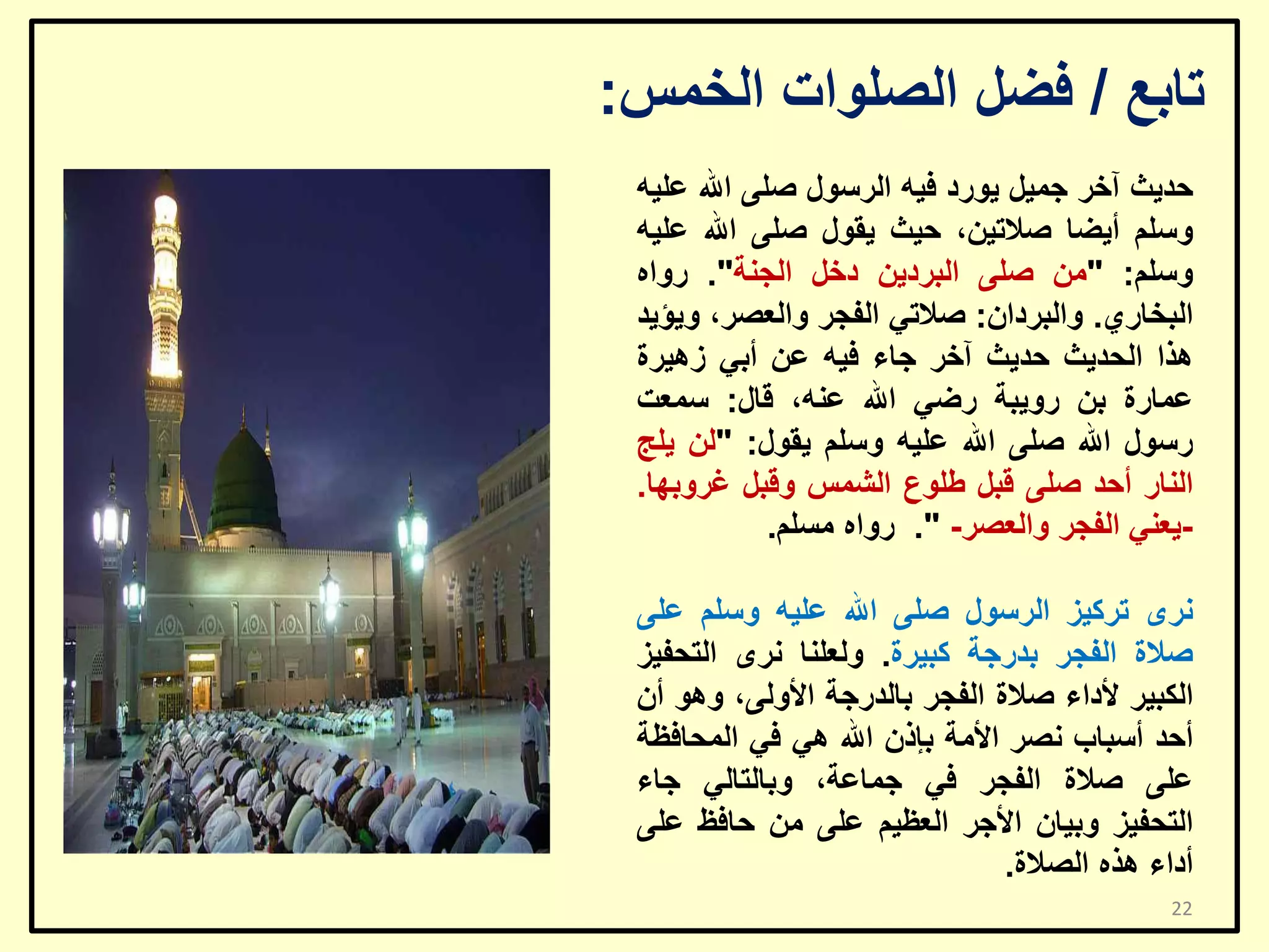 ‫ربثغ / فؼً اٌظٍٛاد اٌخّظ:‬
‫ؽذ٠ش آخش عّ١ً ٠ٛسد ف١ٗ اٌشعٛي طٍٝ اهلل ػٍ١ٗ‬
‫ٚعٍُ أ٠ؼب طالر١ٓ، ؽ١ش ٠مٛي طٍٝ اهلل ػٍ١ٗ‬
‫ٚعٍُ: "ِٓ طٍٝ اٌجشد٠ٓ دخً اٌغٕخ". سٚاٖ‬
‫اٌجخبسٞ. ٚاٌجشداْ: طالرٟ اٌفغش ٚاٌؼظش، ٚ٠ؤ٠ذ‬
‫٘زا اٌؾذ٠ش ؽذ٠ش آخش عبء ف١ٗ ػٓ أثٟ ص٘١شح‬
‫ػّبسح ثٓ سٚ٠جخ سػٟ اهلل ػٕٗ، لبي: عّؼذ‬
‫سعٛي اهلل طٍٝ اهلل ػٍ١ٗ ٚعٍُ ٠مٛي: "ٌٓ ٠ٍظ‬
‫إٌبس أؽذ طٍٝ لجً ؿٍٛع اٌشّظ ٚلجً غشٚثٙب.‬
‫٠ؼٕٟ اٌفغش ٚاٌؼظش- ". سٚاٖ ِغٍُ.‬‫ٔشٜ رشو١ض اٌشعٛي طٍٝ اهلل ػٍ١ٗ ٚعٍُ ػٍٝ‬
‫طالح اٌفغش ثذسعخ وج١شح. ٌٚؼٍٕب ٔشٜ اٌزؾف١ض‬
‫اٌىج١ش ألداء طالح اٌفغش ثبٌذسعخ األٌٚٝ، ٚ٘ٛ أْ‬
‫أؽذ أعجبة ٔظش األِخ ثئرْ اهلل ٟ٘ فٟ اٌّؾبفظخ‬
‫ػٍٝ طالح اٌفغش فٟ عّبػخ، ٚثبٌزبٌٟ عبء‬
‫اٌزؾف١ض ٚث١بْ األعش اٌؼظ١ُ ػٍٝ ِٓ ؽبفظ ػٍٝ‬
‫أداء ٘زٖ اٌظالح.‬
‫22‬

 