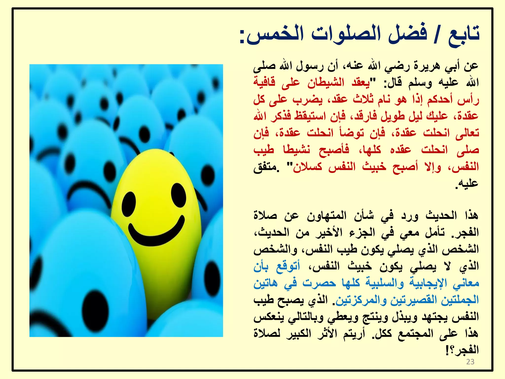 ‫ربثغ / فؼً اٌظٍٛاد اٌخّظ:‬
‫ػٓ أثٟ ٘ش٠شح سػٟ اهلل ػٕٗ، أْ سعٛي اهلل طٍٝ‬
‫اهلل ػٍ١ٗ ٚعٍُ لبي: "٠ؼمذ اٌش١ـبْ ػٍٝ لبف١خ‬
‫سأط أؽذوُ إرا ٘ٛ ٔبَ صالس ػمذ، ٠ؼشة ػٍٝ وً‬
‫ػمذح، ػٍ١ه ٌ١ً ؿٛ٠ً فبسلذ، فئْ اعز١مظ فزوش اهلل‬
‫رؼبٌٝ أؾٍذ ػمذح، فئْ رٛػأ أؾٍذ ػمذح، فئْ‬
‫طٍٝ أؾٍذ ػمذٖ وٍٙب، فأطجؼ ٔش١ـب ؿ١ت‬
‫إٌفظ، ٚإال أطجؼ خج١ش إٌفظ وغالْ" .ِزفك‬
‫ػٍ١ٗ.‬
‫٘زا اٌؾذ٠ش ٚسد فٟ شأْ اٌّزٙبْٚ ػٓ طالح‬
‫اٌفغش. رأًِ ِؼٟ فٟ اٌغضء األخ١ش ِٓ اٌؾذ٠ش،‬
‫اٌشخض اٌزٞ ٠ظٍٟ ٠ىْٛ ؿ١ت إٌفظ، ٚاٌشخض‬
‫اٌزٞ ال ٠ظٍٟ ٠ىْٛ خج١ش إٌفظ، أرٛلغ ثأْ‬
‫ِؼبٟٔ اإل٠غبث١خ ٚاٌغٍج١خ وٍٙب ؽظشد فٟ ٘بر١ٓ‬
‫اٌغٍّز١ٓ اٌمظ١شر١ٓ ٚاٌّشوضر١ٓ. اٌزٞ ٠ظجؼ ؿ١ت‬
‫إٌفظ ٠غزٙذ ٚ٠جزي ٚ٠ٕزظ ٚ٠ؼـٟ ٚثبٌزبٌٟ ٠ٕؼىظ‬
‫٘زا ػٍٝ اٌّغزّغ وىً. أس٠زُ األصش اٌىج١ش ٌظالح‬
‫اٌفغش؟!‬
‫32‬

 