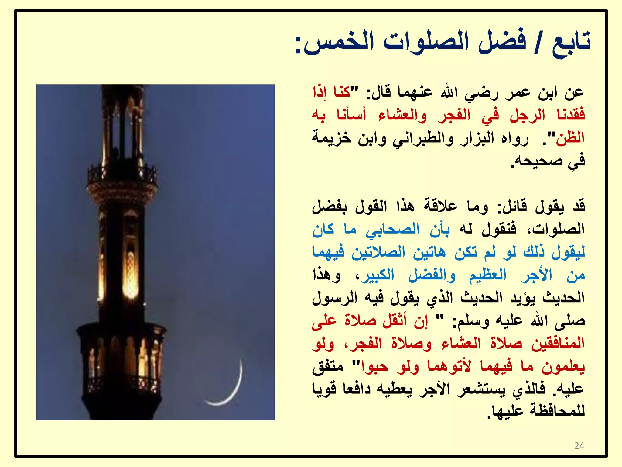 ‫ربثغ / فؼً اٌظٍٛاد اٌخّظ:‬
‫ػٓ اثٓ ػّش سػٟ اهلل ػّٕٙب لبي: "وٕب إرا‬
‫فمذٔب اٌشعً فٟ اٌفغش ٚاٌؼشبء أعأٔب ثٗ‬
‫اٌظٓ". سٚاٖ اٌجضاس ٚاٌـجشأٟ ٚاثٓ خض٠ّخ‬
‫فٟ طؾ١ؾٗ.‬

‫لذ ٠مٛي لبئً: ِٚب ػاللخ ٘زا اٌمٛي ثفؼً‬
‫اٌظٍٛاد، فٕمٛي ٌٗ ثأْ اٌظؾبثٟ ِب وبْ‬
‫ٌ١مٛي رٌه ٌٛ ٌُ رىٓ ٘بر١ٓ اٌظالر١ٓ ف١ّٙب‬
‫ِٓ األعش اٌؼظ١ُ ٚاٌفؼً اٌىج١ش، ٚ٘زا‬
‫اٌؾذ٠ش ٠ؤ٠ذ اٌؾذ٠ش اٌزٞ ٠مٛي ف١ٗ اٌشعٛي‬
‫طٍٝ اهلل ػٍ١ٗ ٚعٍُ: " إْ أصمً طالح ػٍٝ‬
‫إٌّبفم١ٓ طالح اٌؼشبء ٚطالح اٌفغش، ٌٚٛ‬
‫٠ؼٍّْٛ ِب ف١ّٙب ألرّٛ٘ب ٌٚٛ ؽجٛا" ِزفك‬
‫ػٍ١ٗ. فبٌزٞ ٠غزشؼش األعش ٠ؼـ١ٗ دافؼب لٛ٠ب‬
‫ٌٍّؾبفظخ ػٍ١ٙب.‬
‫42‬

 