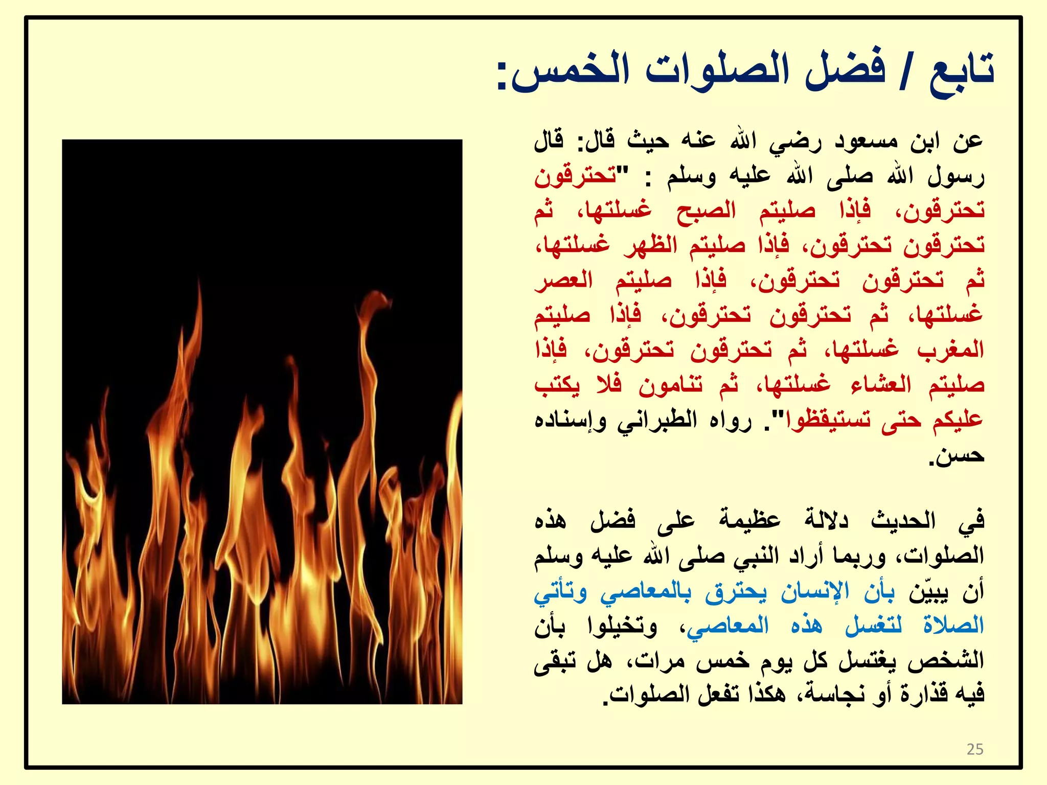 ‫ربثغ / فؼً اٌظٍٛاد اٌخّظ:‬
‫ػٓ اثٓ ِغؼٛد سػٟ اهلل ػٕٗ ؽ١ش لبي: لبي‬
‫سعٛي اهلل طٍٝ اهلل ػٍ١ٗ ٚعٍُ : "رؾزشلْٛ‬
‫رؾزشلْٛ، فئرا طٍ١زُ اٌظجؼ غغٍزٙب، صُ‬
‫رؾزشلْٛ رؾزشلْٛ، فئرا طٍ١زُ اٌظٙش غغٍزٙب،‬
‫صُ رؾزشلْٛ رؾزشلْٛ، فئرا طٍ١زُ اٌؼظش‬
‫غغٍزٙب، صُ رؾزشلْٛ رؾزشلْٛ، فئرا طٍ١زُ‬
‫اٌّغشة غغٍزٙب، صُ رؾزشلْٛ رؾزشلْٛ، فئرا‬
‫طٍ١زُ اٌؼشبء غغٍزٙب، صُ رٕبِْٛ فال ٠ىزت‬
‫ػٍ١ىُ ؽزٝ رغز١مظٛا". سٚاٖ اٌـجشأٟ ٚإعٕبدٖ‬
‫ؽغٓ.‬
‫فٟ اٌؾذ٠ش دالٌخ ػظ١ّخ ػٍٝ فؼً ٘زٖ‬
‫اٌظٍٛاد، ٚسثّب أساد إٌجٟ طٍٝ اهلل ػٍ١ٗ ٚعٍُ‬
‫أْ ٠ج ّٓ ثأْ اإلٔغبْ ٠ؾزشق ثبٌّؼبطٟ ٚرأرٟ‬
‫١‬
‫اٌظالح ٌزغغً ٘زٖ اٌّؼبطٟ، ٚرخ١ٍٛا ثأْ‬
‫اٌشخض ٠غزغً وً ٠َٛ خّظ ِشاد، ً٘ رجمٝ‬
‫ف١ٗ لزاسح أٚ ٔغبعخ، ٘ىزا رفؼً اٌظٍٛاد.‬
‫52‬

 