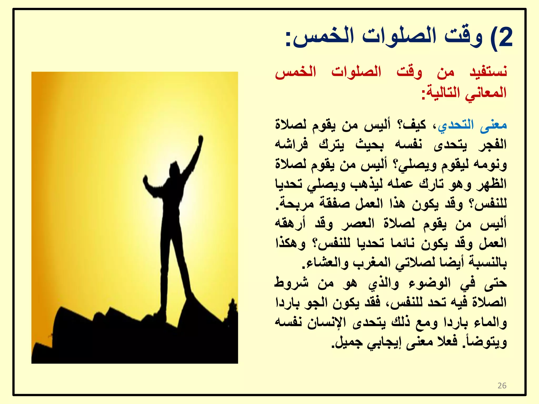 ‫2) ٚلذ اٌظٍٛاد اٌخّظ:‬
‫ٔغزف١ذ ِٓ ٚلذ اٌظٍٛاد اٌخّظ‬
‫اٌّؼبٟٔ اٌزبٌ١خ:‬
‫ِؼٕٝ اٌزؾذٞ، و١ف؟ أٌ١ظ ِٓ ٠مَٛ ٌظالح‬
‫اٌفغش ٠زؾذٜ ٔفغٗ ثؾ١ش ٠زشن فشاشٗ‬
‫ِٚٔٛٗ ٌ١مَٛ ٚ٠ظٍٟ؟ أٌ١ظ ِٓ ٠مَٛ ٌظالح‬
‫اٌظٙش ٚ٘ٛ ربسن ػٍّٗ ٌ١ز٘ت ٚ٠ظٍٟ رؾذ٠ب‬
‫ٌٍٕفظ؟ ٚلذ ٠ىْٛ ٘زا اٌؼًّ طفمخ ِشثؾخ.‬
‫أٌ١ظ ِٓ ٠مَٛ ٌظالح اٌؼظش ٚلذ أس٘مٗ‬
‫اٌؼًّ ٚلذ ٠ىْٛ ٔبئّب رؾذ٠ب ٌٍٕفظ؟ ٚ٘ىزا‬
‫ثبٌٕغجخ أ٠ؼب ٌظالرٟ اٌّغشة ٚاٌؼشبء.‬
‫ؽزٝ فٟ اٌٛػٛء ٚاٌزٞ ٘ٛ ِٓ ششٚؽ‬
‫اٌظالح ف١ٗ رؾذ ٌٍٕفظ، فمذ ٠ىْٛ اٌغٛ ثبسدا‬
‫ٚاٌّبء ثبسدا ِٚغ رٌه ٠زؾذٜ اإلٔغبْ ٔفغٗ‬
‫ٚ٠زٛػأ. فؼال ِؼٕٝ إ٠غبثٟ عّ١ً.‬
‫62‬

 