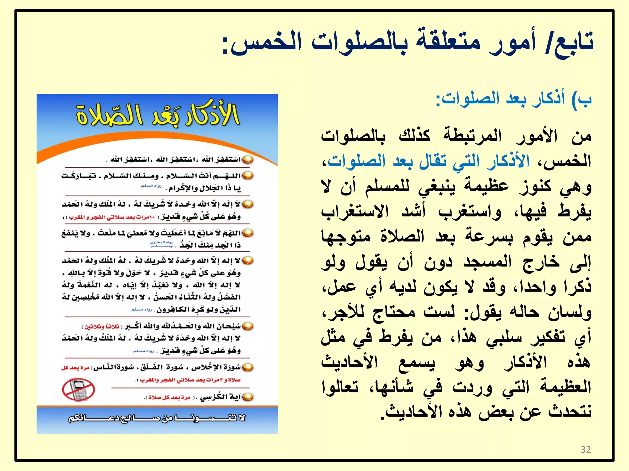 ‫ربثغ/ أِٛس ِزؼٍمخ ثبٌظٍٛاد اٌخّظ:‬
‫ة) أروبس ثؼذ اٌظٍٛاد:‬
‫ِٓ األِٛس اٌّشرجـخ وزٌه ثبٌظٍٛاد‬
‫اٌخّظ، األروبس اٌزٟ رمبي ثؼذ اٌظٍٛاد،‬
‫ٟٚ٘ وٕٛص ػظ١ّخ ٠ٕجغٟ ٌٍّغٍُ أْ ال‬
‫٠فشؽ ف١ٙب، ٚاعزغشة أشذ االعزغشاة‬
‫ِّٓ ٠مَٛ ثغشػخ ثؼذ اٌظالح ِزٛعٙب‬
‫إٌٝ خبسط اٌّغغذ دْٚ أْ ٠مٛي ٌٚٛ‬
‫روشا ٚاؽذا، ٚلذ ال ٠ىْٛ ٌذ٠ٗ أٞ ػًّ،‬
‫ٌٚغبْ ؽبٌٗ ٠مٛي: ٌغذ ِؾزبط ٌألعش،‬
‫أٞ رفى١ش عٍجٟ ٘زا، ِٓ ٠فشؽ فٟ ِضً‬
‫٘زٖ األروبس ٚ٘ٛ ٠غّغ األؽبد٠ش‬
‫اٌؼظ١ّخ اٌزٟ ٚسدد فٟ شأٔٙب، رؼبٌٛا‬
‫ٔزؾذس ػٓ ثؼغ ٘زٖ األؽبد٠ش.‬
‫23‬

 