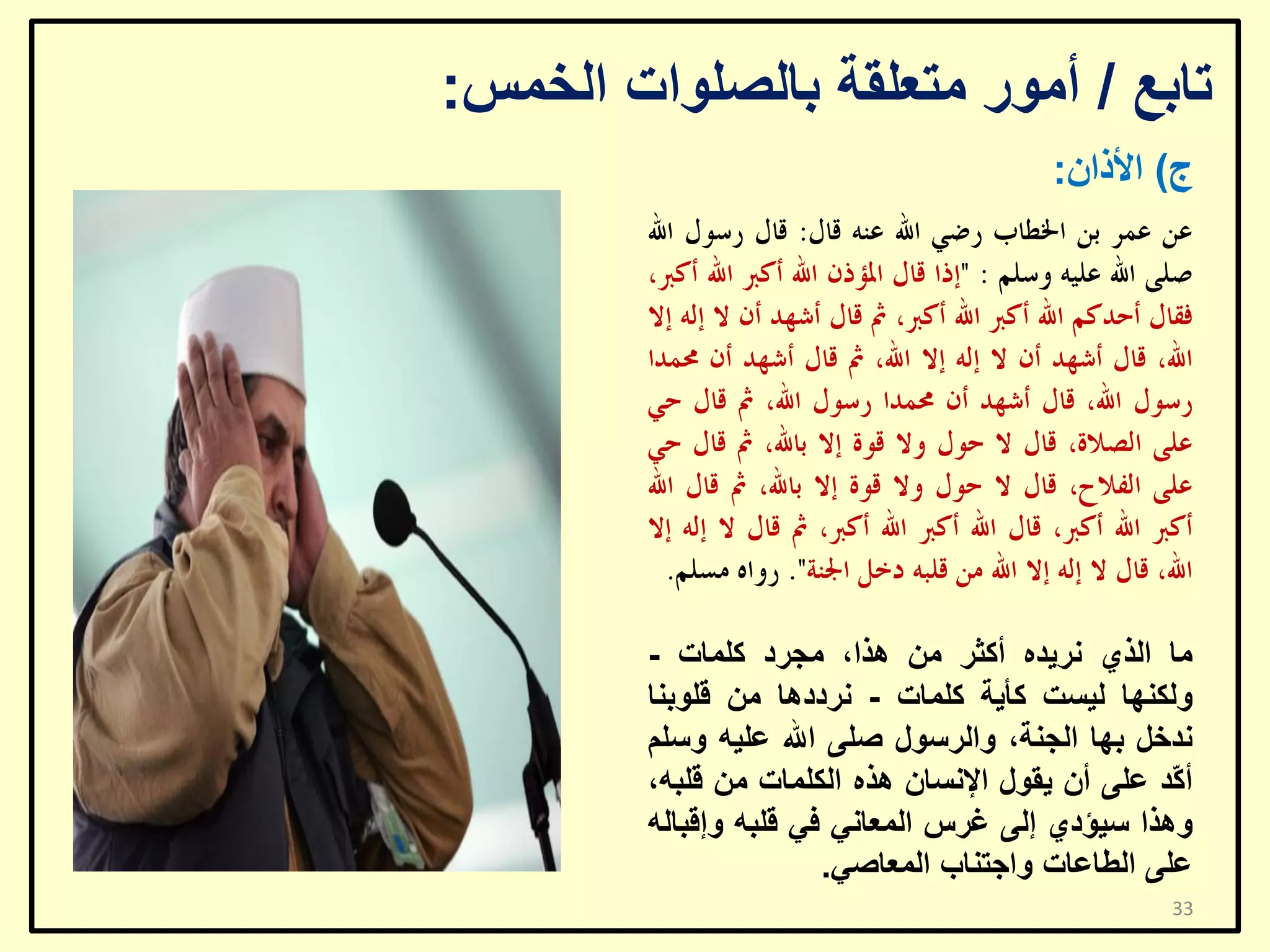 ‫ربثغ / أِٛس ِزؼٍمخ ثبٌظٍٛاد اٌخّظ:‬
‫ط) األراْ:‬

‫ِب اٌزٞ ٔش٠ذٖ أوضش ِٓ ٘زا، ِغشد وٍّبد -‬
‫ٌٚىٕٙب ٌ١غذ وأ٠خ وٍّبد - ٔشدد٘ب ِٓ لٍٛثٕب‬
‫ٔذخً ثٙب اٌغٕخ، ٚاٌشعٛي طٍٝ اهلل ػٍ١ٗ ٚعٍُ‬
‫أ ّذ ػٍٝ أْ ٠مٛي اإلٔغبْ ٘زٖ اٌىٍّبد ِٓ لٍجٗ،‬
‫و‬
‫ٚ٘زا ع١ؤدٞ إٌٝ غشط اٌّؼبٟٔ فٟ لٍجٗ ٚإلجبٌٗ‬
‫ػٍٝ اٌـبػبد ٚاعزٕبة اٌّؼبطٟ.‬
‫33‬

 