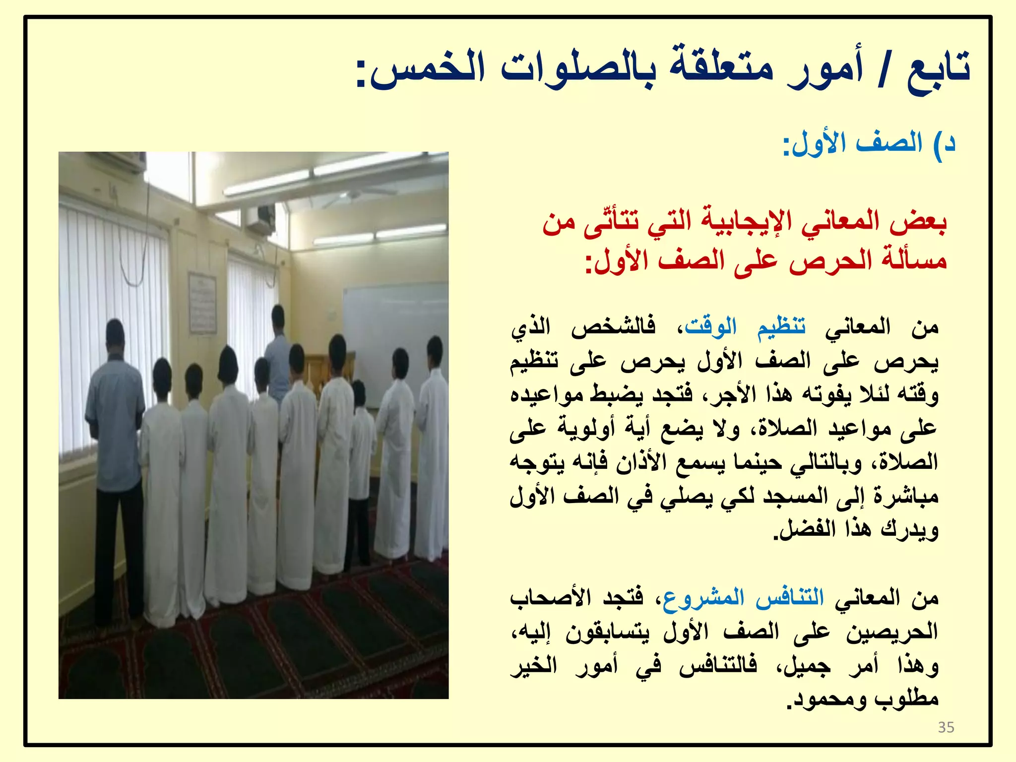 ‫ربثغ / أِٛس ِزؼٍمخ ثبٌظٍٛاد اٌخّظ:‬
‫د) اٌظف األٚي:‬
‫ثؼغ اٌّؼبٟٔ اإل٠غبث١خ اٌزٟ رزأ ّٝ ِٓ‬
‫ر‬
‫ِغأٌخ اٌؾشص ػٍٝ اٌظف األٚي:‬
‫ِٓ اٌّؼبٟٔ رٕظ١ُ اٌٛلذ، فبٌشخض اٌزٞ‬
‫٠ؾشص ػٍٝ اٌظف األٚي ٠ؾشص ػٍٝ رٕظ١ُ‬
‫ٚلزٗ ٌئال ٠فٛرٗ ٘زا األعش، فزغذ ٠ؼجؾ ِٛاػ١ذٖ‬
‫ػٍٝ ِٛاػ١ذ اٌظالح، ٚال ٠ؼغ أ٠خ أٌٚٛ٠خ ػٍٝ‬
‫اٌظالح، ٚثبٌزبٌٟ ؽ١ّٕب ٠غّغ األراْ فئٔٗ ٠زٛعٗ‬
‫ِجبششح إٌٝ اٌّغغذ ٌىٟ ٠ظٍٟ فٟ اٌظف األٚي‬
‫ٚ٠ذسن ٘زا اٌفؼً.‬
‫ِٓ اٌّؼبٟٔ اٌزٕبفظ اٌّششٚع، فزغذ األطؾبة‬
‫اٌؾش٠ظ١ٓ ػٍٝ اٌظف األٚي ٠زغبثمْٛ إٌ١ٗ،‬
‫ٚ٘زا أِش عّ١ً، فبٌزٕبفظ فٟ أِٛس اٌخ١ش‬
‫ِـٍٛة ِٚؾّٛد.‬
‫53‬

 