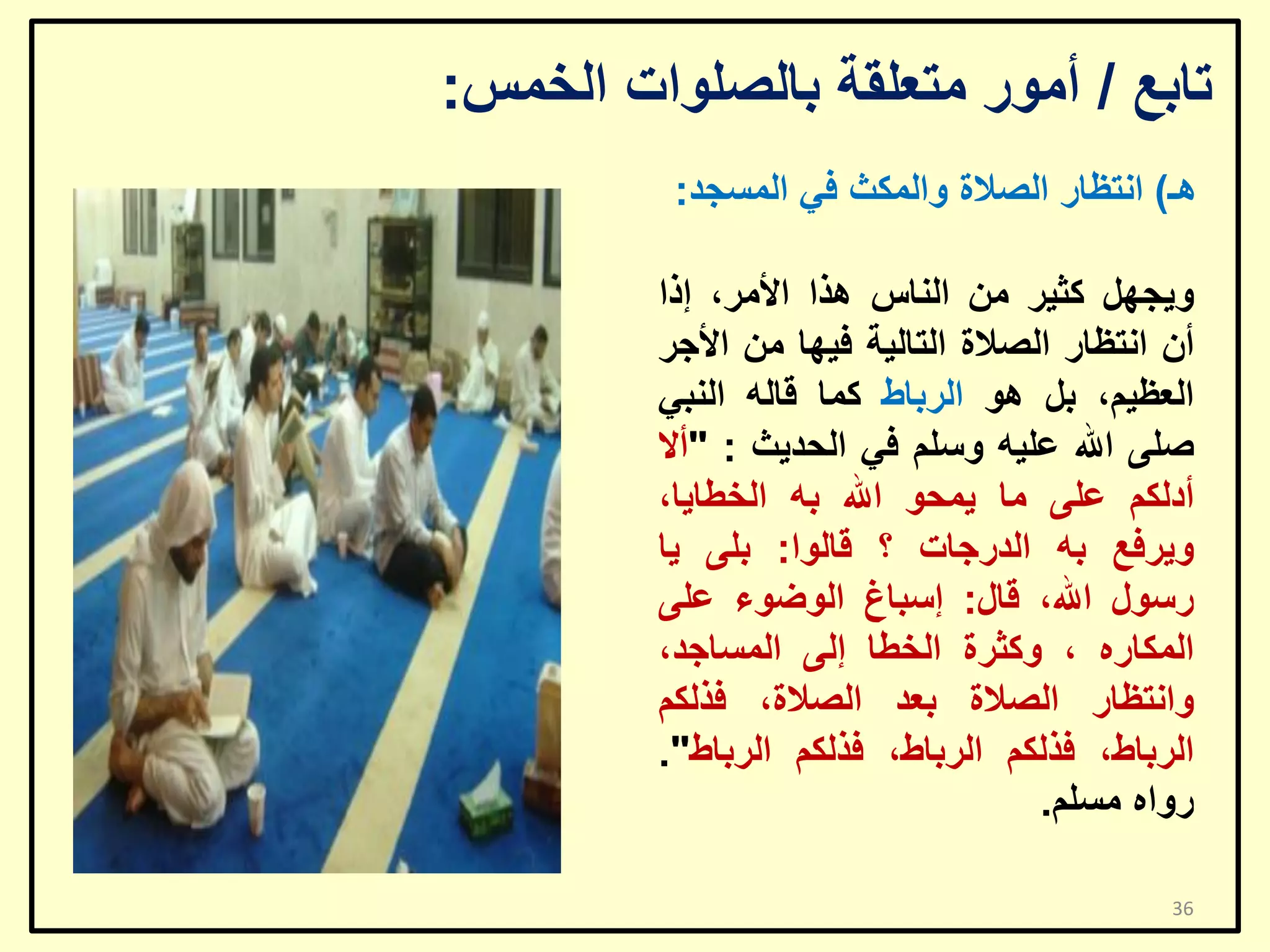 ‫ربثغ / أِٛس ِزؼٍمخ ثبٌظٍٛاد اٌخّظ:‬
‫٘ـ) أزظبس اٌظالح ٚاٌّىش فٟ اٌّغغذ:‬

‫ٚ٠غًٙ وض١ش ِٓ إٌبط ٘زا األِش، إرا‬
‫أْ أزظبس اٌظالح اٌزبٌ١خ ف١ٙب ِٓ األعش‬
‫اٌؼظ١ُ، ثً ٘ٛ اٌشثبؽ وّب لبٌٗ إٌجٟ‬
‫طٍٝ اهلل ػٍ١ٗ ٚعٍُ فٟ اٌؾذ٠ش : "أال‬
‫أدٌىُ ػٍٝ ِب ٠ّؾٛ اهلل ثٗ اٌخـب٠ب،‬
‫ٚ٠شفغ ثٗ اٌذسعبد ؟ لبٌٛا: ثٍٝ ٠ب‬
‫سعٛي اهلل، لبي: إعجبؽ اٌٛػٛء ػٍٝ‬
‫اٌّىبسٖ ، ٚوضشح اٌخـب إٌٝ اٌّغبعذ،‬
‫ٚأزظبس اٌظالح ثؼذ اٌظالح، فزٌىُ‬
‫اٌشثبؽ، فزٌىُ اٌشثبؽ، فزٌىُ اٌشثبؽ".‬
‫سٚاٖ ِغٍُ.‬
‫63‬

 