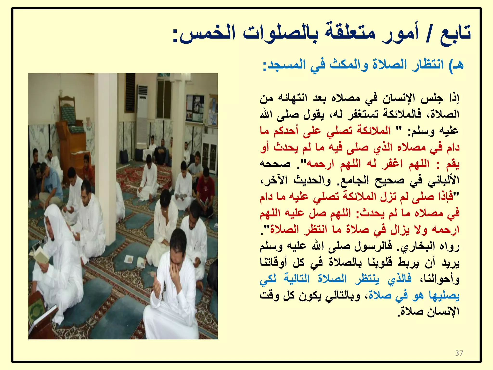 ‫ربثغ / أِٛس ِزؼٍمخ ثبٌظٍٛاد اٌخّظ:‬
‫٘ـ) أزظبس اٌظالح ٚاٌّىش فٟ اٌّغغذ:‬
‫إرا عٍظ اإلٔغبْ فٟ ِظالٖ ثؼذ أزٙبئٗ ِٓ‬
‫اٌظالح، فبٌّالئىخ رغزغفش ٌٗ، ٠مٛي طٍٝ اهلل‬
‫ػٍ١ٗ ٚعٍُ: " اٌّالئىخ رظٍٟ ػٍٝ أؽذوُ ِب‬
‫داَ فٟ ِظالٖ اٌزٞ طٍٝ ف١ٗ ِب ٌُ ٠ؾذس أٚ‬
‫٠مُ : اٌٍُٙ اغفش ٌٗ اٌٍُٙ اسؽّٗ". طؾؾٗ‬
‫األٌجبٟٔ فٟ طؾ١ؼ اٌغبِغ. ٚاٌؾذ٠ش ا٢خش،‬
‫"فئرا طٍٝ ٌُ رضي اٌّالئىخ رظٍٟ ػٍ١ٗ ِب داَ‬
‫فٟ ِظالٖ ِب ٌُ ٠ؾذس: اٌٍُٙ طً ػٍ١ٗ اٌٍُٙ‬
‫اسؽّٗ ٚال ٠ضاي فٟ طالح ِب أزظش اٌظالح".‬
‫سٚاٖ اٌجخبسٞ. فبٌشعٛي طٍٝ اهلل ػٍ١ٗ ٚعٍُ‬
‫٠ش٠ذ أْ ٠شثؾ لٍٛثٕب ثبٌظالح فٟ وً أٚلبرٕب‬
‫ٚأؽٛإٌب، فبٌزٞ ٠ٕزظش اٌظالح اٌزبٌ١خ ٌىٟ‬
‫٠ظٍ١ٙب ٘ٛ فٟ طالح، ٚثبٌزبٌٟ ٠ىْٛ وً ٚلذ‬
‫اإلٔغبْ طالح.‬
‫73‬

 