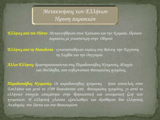Μετακινήσεις των Ελλήνων
Ίδρυση παροικιών
Έλληνες από τον Πόντο: Μετακινήθηκαν στον Καύκασο και την Κριμαία. Ιδρύουν
παροικίες με γνωστότερη στην Οδησσό
Έλληνες από τη Μακεδονία : εγκαταστάθηκαν κυρίως στη Βιέννη, την Σεργέστη,
τη ΢ερβία και την Ουγγαρία.
Άλλοι Έλληνες: δραστηριοποιούνται στις Παραδουνάβιες Ηγεμονίες, Βλαχία
και Μολδαβία, που κυβερνούσαν Φαναριώτες ηγεμόνες.
Παραδουνάβιες Ηγεμονίες: Οι παραδουνάβιες ηγεμονίες ήταν υποτελείς στον
΢ουλτάνο και μετά το 1709 διοικούνταν από Φαναριώτες ηγεμόνες, γι αυτό το
ελληνικό στοιχείο επικράτησε στην θρησκευτική και πνευματική ζωή των
ηγεμονιών. Η ελληνική γλώσσα εξαπλώθηκε και ιδρύθηκαν δύο ελληνικές
Ακαδημίες στο Ιάστιο και στο Βουκουρέστι.

 