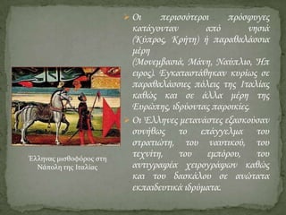  Οι

Έλληνασ μιςθοφόροσ ςτη
Νάπολη τησ Ιταλίασ

περισσότεροι
πρόσφυγες
κατάγονταν
από
νησιά
(Κύπρος, Κρήτη) ή παραθαλάσσια
μέρη
(Μονεμβασιά, Μάνη, Ναύπλιο, Ήπ
ειρος). Εγκαταστάθηκαν κυρίως σε
παραθαλάσσιες πόλεις της Ιταλίας
καθώς και σε άλλα μέρη της
Ευρώπης, ιδρύοντας παροικίες.
 Οι Έλληνες μετανάστες εξασκούσαν
συνήθως το επάγγελμα του
στρατιώτη, του ναυτικού, του
τεχνίτη,
του
εμπόρου,
του
αντιγραφέα χειρογράφων καθώς
και του δασκάλου σε ανώτατα
εκπαιδευτικά ιδρύματα.

 