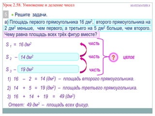 Урок 2.58. Умножение и деление чисел

МАТЕМАТИКА

5
Решите задачи.
а) Площадь первого прямоугольника 16 дм2, второго прямоугольника на
2 дм2 меньше, чем первого, а третьего на 5 дм2 больше, чем второго.
Чему равна площадь всех трѐх фигур вместе?

S 1 = 16 дм2

ЧАСТЬ

S 2 – 14на 22 дм2 меньше, чем S 1
? дм

ЧАСТЬ

S 3 – ?19 дм2дм2 больше, чем S 2
на 5

ЧАСТЬ

ЦЕЛОЕ

1) 16 – 2 = 14 (дм2) – площадь второго прямоугольника.
2) 14 + 5 = 19 (дм2) – площадь третьего прямоугольника.
3) 16 + 14 + 19 = 49 (дм2)
Ответ: 49 дм2 – площадь всех фигур.

 