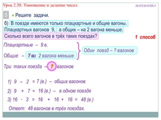 Урок 2.58. Умножение и деление чисел

5

МАТЕМАТИКА

Решите задачи.

б) В поезде имеются только плацкартные и общие вагоны.
Плацкартных вагонов 9, а общих – на 2 вагона меньше.
Сколько всего вагонов в трѐх таких поездах?
Плацкартные – 9 в.
Общие – ? на 2 вагона меньше
7 в.
Три таких поезда –

Один поезд – ? вагонов

вагонов

1) 9 – 2 = 7 (в.) – общих вагонов
2) 9 + 7 = 16 (в.) – в одном поезде

3) 16 ∙ 3 = 16 + 16 + 16 = 48 (в.)
Ответ: 48 вагонов в трёх поездах.

1 способ

 