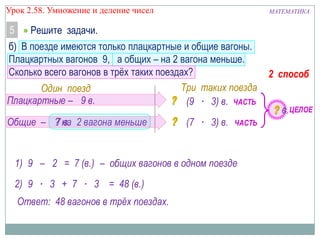 Урок 2.58. Умножение и деление чисел

5

МАТЕМАТИКА

Решите задачи.

б) В поезде имеются только плацкартные и общие вагоны.
Плацкартных вагонов 9, а общих – на 2 вагона меньше.
Сколько всего вагонов в трѐх таких поездах?
Три таких поезда
Один поезд
Плацкартные – 9 в.
(9 ∙ 3) в. ЧАСТЬ
Общие – ? на 2 вагона меньше
7 в.

(7 ∙ 3) в.

ЧАСТЬ

1) 9 – 2 = 7 (в.) – общих вагонов в одном поезде
2) 9 ∙ 3 + 7 ∙ 3 = 48 (в.)
Ответ: 48 вагонов в трёх поездах.

2 способ
в. ЦЕЛОЕ

 