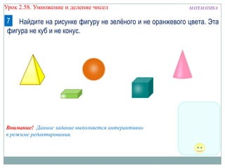 Урок 2.58. Умножение и деление чисел

МАТЕМАТИКА

7 Найдите на рисунке фигуру не зелѐного и не оранжевого цвета. Эта
фигура не куб и не конус.

Внимание! Данное задание выполняется интерактивно
в режиме редактирования.

 