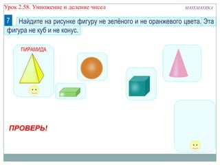 Урок 2.58. Умножение и деление чисел

МАТЕМАТИКА

7 Найдите на рисунке фигуру не зелѐного и не оранжевого цвета. Эта
фигура не куб и не конус.
ПИРАМИДА

ПРОВЕРЬ!

 