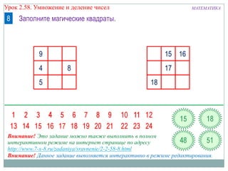 Урок 2.58. Умножение и деление чисел

8

МАТЕМАТИКА

Заполните магические квадраты.

9
4

5

15 16
8

17

18

Внимание! Это задание можно также выполнить в полном
интерактивном режиме на интернет странице по адресу
http://www.7-x-8.ru/zadaniya/sravnenie/2-2-58-8.html
Внимание! Данное задание выполняется интерактивно в режиме редактирования.

 