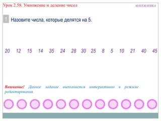 Урок 2.58. Умножение и деление чисел

МАТЕМАТИКА

1 Назовите числа, которые делятся на 5.

20

12

15

14

Внимание! Данное
редактирования.

35

задание

24

28 30 25

выполняется

8

5

интерактивно

10

в

21

режиме

40

45

 