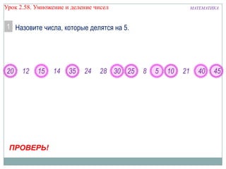 Урок 2.58. Умножение и деление чисел

МАТЕМАТИКА

1 Назовите числа, которые делятся на 5.

20

12

15

ПРОВЕРЬ!

14

35

24

28 30 25

8

5

10

21

40

45

 
