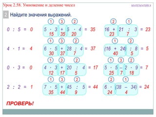 Урок 2.58. Умножение и деление чисел

МАТЕМАТИКА

2 Найдите значения выражений.
1

0 : 5 = 0

ПРОВЕРЬ!

3

3

2

3

2

7 ∙ 5 + 45 : 5 = 44
35 44
9

1

16 + 21 : 3 = 23
23
7

2

4 ∙ 3 + 20 : 4 = 17
12 17
5
1

2 : 2 = 1

2

6 ∙ 5 + 28 : 4 = 37
30 37
7
1

0 ∙ 3 = 0

2

5 ∙ 3 + 5 ∙ 4 = 35
15 35 20
1

4 ∙ 1 = 4

3

1

2

(16 + 24) : 8 = 5
40
5
1

3

2

5 ∙ 5 – 2 ∙ 9 = 7
25 7 18
2

1

6 ∙ (38 – 34) = 24
24
4

 
