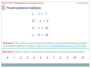 Урок 2.58. Умножение и деление чисел

МАТЕМАТИКА

3 Решите уравнения подбором.
х ∙ 7 = 7
27 : у = 9
5 ∙ х = 40
у ∙ 6 = 30
Внимание! Это задание можно также выполнить в полном интерактивном режиме
на интернет странице по адресу http://www.7-x-8.ru/zadaniya/sravnenie/2-2-58-3.html

Внимание! Данное задание выполняется интерактивно в режиме редактирования.

 