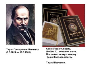 Тарас Григорович Шевченко
(9.3.1814 — 10.3.1861)

Свою Україну любіть,
Любіть її... во время люте,
В останню тяжкую минуту
За неї Господа моліть.
Тарас Шевченко.

 
