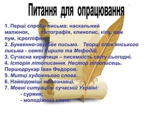 1. Перші спроби письма: наскальний
малюнок,
піктографія, клинопис, кіпу, вам
пум, ієрогліфи.
2. Буквенно-звукове письмо. Творці слов'янського
письма - святі Кирило та Мефодій.
3. Сучасна кирилиця – писемність світу сьогодні.
4. Історія літописання. Нестор літописець.
Першодрукар Іван Федоров.
5. Митці художнього слова.
6. Найвідоміші мовознавці.
7. Мовні ситуації в сучасній Україні:
- суржик;
- молодіжний сленг.

 