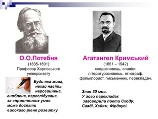 О.О.Потебня

Агатангел Кримський

(1835-1891)
Професор Харківського
університету

(1861 – 1942)
сходознавець, славіст,
літературознавець, етнограф,
фольклорист, письменник, перекладач.

Будь-яка мова,
нехай навіть
нерозвинена,
гноблена, переслідувана,
за сприятливих умов
може досягти
високого рівня розвитку

Знав 60 мов.
У його перекладах
заговорили поети Сходу:
Сааді, Хайям, Фірдоусі.

 