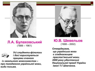 Л.А. Булаховський
(1888 – 1961)
Усі студенти-філологи
і досі користуються
працями вченого
із загального мовознавства –
про походження української мови,
види письма.

Ю.В. Шевельов
(1908 – 2002)
Стверджував,
що українська мова
є спадкоємицею
праслов’янської мови.
2000 року удостоєний
Національної премії України
імені Т.Г.Шевченка.

 
