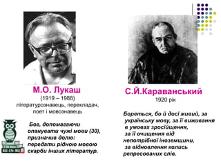 М.О. Лукаш
(1919 – 1988)
літературознавець, перекладач,
поет і мовознавець

Бог, допомагаючи
опанувати чужі мови (30),
призначив долю:
передати рідною мовою
скарби інших літератур.

С.Й.Караванський
1920 рік
Бореться, бо й досі живий, за
українську мову, за її виживання
в умовах зросійщення,
за її очищення від
непотрібної іноземщини,
за відновлення колись
репресованих слів.

 