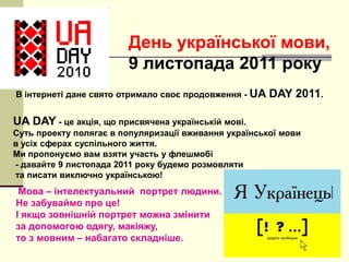 День української мови,
9 листопада 2011 року
В інтернеті дане свято отримало своє продовження - UA

DAY 2011.

UA DAY - це акція, що присвячена українській мові.
Суть проекту полягає в популяризації вживання української мови
в усіх сферах суспільного життя.
Ми пропонуємо вам взяти участь у флешмобі
- давайте 9 листопада 2011 року будемо розмовляти
та писати виключно українською!

Мова – інтелектуальний портрет людини.
Не забуваймо про це!
І якщо зовнішній портрет можна змінити
за допомогою одягу, макіяжу,
то з мовним – набагато складніше.

 