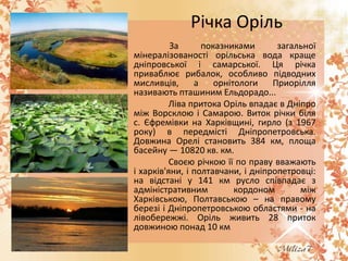 Річка Оріль
За
показниками
загальної
мінералізованості орільська вода краще
дніпровської і самарської. Ця річка
приваблює рибалок, особливо підводних
мисливців,
а
орнітологи
Приорілля
називають пташиним Ельдорадо...
Ліва притока Оріль впадає в Дніпро
між Ворсклою і Самарою. Виток річки біля
с. Єфремівки на Харківщині, гирло (з 1967
року) в передмісті Дніпропетровська.
Довжина Орелі становить 384 км, площа
басейну — 10820 кв. км.
Своєю річкою її по праву вважають
і харків'яни, і полтавчани, і дніпропетровці:
на відстані у 141 км русло співпадає з
адміністративним
кордоном
між
Харківською, Полтавською – на правому
березі і Дніпропетровською областями - на
лівобережжі. Оріль живить 28 приток
довжиною понад 10 км.

 