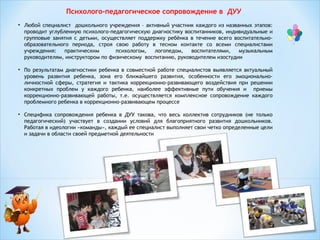 Психолого-педагогическое сопровождение в ДУУ
• Любой специалист дошкольного учреждения – активный участник каждого из названных этапов:
проводит углубленную психолого-педагогическую диагностику воспитанников, индивидуальные и
групповые занятия с детьми, осуществляет поддержку ребёнка в течение всего воспитательнообразовательного периода, строя свою работу в тесном контакте со всеми специалистами
учреждения:
практическим
психологом,
логопедом,
воспитателями,
музыкальным
руководителям, инструктором по физическому воспитанию, руководителем изостудии
• По результатам диагностики ребенка в совместной работе специалистов выявляется актуальный
уровень развития ребенка, зона его ближайшего развития, особенности его эмоциональноличностной сферы, стратегия и тактика коррекционно-развивающего воздействия при решении
конкретных проблем у каждого ребенка, наиболее эффективные пути обучения и приемы
коррекционно-развивающей работы, т.е. осуществляется комплексное сопровождение каждого
проблемного ребенка в коррекционно-развивающем процессе
• Специфика сопровождения ребенка в ДУУ такова, что весь коллектив сотрудников (не только
педагогический) участвует в создании условий для благоприятного развития дошкольников.
Работая в идеологии «команды», каждый ее специалист выполняет свои четко определенные цели
и задачи в области своей предметной деятельности
 

 