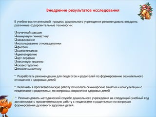 Внедрение результатов исследования
В учебно-воспитательный процесс дошкольного учреждения рекомендовать внедрить
различные оздоровительные технологии:
точечный массаж
иммунную гимнастику
закаливание
использование этнопедагогики
фитбол
смехотерапию
цветотерапию
арт-терапию
песочную терапию
сказкотерапию
психогимнастику
 
* Разработать рекомендации для педагогов и родителей по формированию сознательного
отношения к здоровью детей
* Включить в просветительскую работу психолога семинарские занятия и консультации с
педагогами и родителями по вопросам сохранения здоровья детей
* Рекомендовать методической службе дошкольного учреждения на следующий учебный год
запланировать просветительскую работу с педагогами и родителями по вопросам
формирования духовного здоровья детей.

 