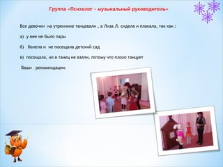 Группа «Психолог – музыкальный руководитель»
Все девочки на утреннике танцевали , а Лиза Л. сидела и плакала, так как :
а) у нее не было пары
б) болела и не посещала детский сад
в) посещала, но в танец не взяли, потому что плохо танцует
Ваши рекомендации.

 