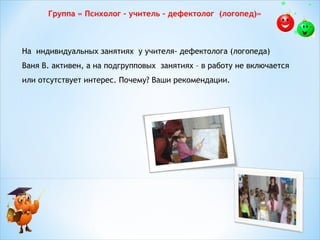 Группа « Психолог – учитель – дефектолог (логопед)»

На индивидуальных занятиях у учителя- дефектолога (логопеда)
Ваня В. активен, а на подгрупповых занятиях – в работу не включается
или отсутствует интерес. Почему? Ваши рекомендации.
 

 