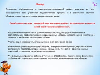 Вывод
Достижение

эффективности

в

коррекционно-развивающей

работе

возможно

за

счет

взаимодействия всех участников педагогического процесса и в совместном решении
образовательных, воспитательных и коррекционных задач.
Разработанная система взаимодействия участников учебно – воспитательного процесса
имеет практическую направленность:
осуществление совместными усилиями специалистов ДУУ и родителей комплекса
воспитательных, профилактических и коррекционных методов, направленных на укрепление и
развитие психофизического здоровья ребенка
организация образовательного процесса на диагностической основе
на основе изучения возможностей ребенка, внедрение инновационной, образовательной
деятельности педагогов, которая связана с внедрением личностно – ориентированных
технологий организации педагогического процесса
индивидуальное развитие ребенка с учетом его способностей, психических и физических
особенностей, повышение его творческого потенциала и социализация его в общество

 