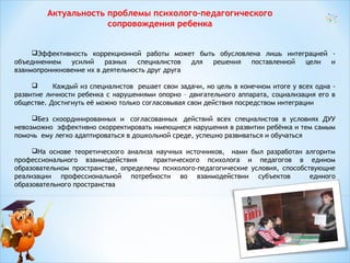 Актуальность проблемы психолого-педагогического
сопровождения ребенка
Эффективность коррекционной работы может быть обусловлена лишь интеграцией объединением
усилий
разных
специалистов
для
решения
поставленной
цели
и
взаимопроникновение их в деятельность друг друга

Каждый из специалистов решает свои задачи, но цель в конечном итоге у всех одна развитие личности ребенка с нарушениями опорно – двигательного аппарата, социализация его в
обществе. Достигнуть её можно только согласовывая свои действия посредством интеграции
Без скоординированных и  согласованных  действий всех специалистов в условиях ДУУ
невозможно  эффективно скорректировать имеющиеся нарушения в развитии ребёнка и тем самым
помочь  ему легко адаптироваться в дошкольной среде, успешно развиваться и обучаться
На основе теоретического анализа научных источников, нами был разработан алгоритм
профессионального взаимодействия
практического психолога и педагогов в едином
образовательном пространстве, определены психолого-педагогические условия, способствующие
реализации профессиональной потребности во взаимодействии субъектов
единого
образовательного пространства

 