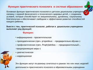 Функции практического психолога в системе образования
Основные функции практического психолога в детском дошкольном учреждении
связаны с охраной физического и психического здоровья детей, с созданием
условий, которые способствуют их эмоциональному, духовному, социальному
благополучию и обеспечивают свободное и эффективное развитие способностей
каждого ребенка.
Вместе с тем, практический психолог, работая в дошкольном учреждении
выполняет ряд функций:

Функции:
• информационно - просветительская
• пропедевтическая (греч. ргораideuо - «предварительно обучаю»)
• профилактическая (греч. Ргорhjlaktikos — «предохранительный»,
«предохраняющие меры»)
• диагностическая
• коррекционная
Эти функции могут по-разному сочетаться в рамках тех или иных моделей
деятельности практического психолога в образовательном учреждении

 