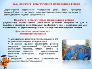 Цель психолого - педагогического сопровождения ребенка
Сопровождение предполагает определение целей, задач, принципов
взаимодействия его участников, типов поведения по отношению к партнерам по
взаимодействию, моделей сотрудничества

Психолого - педагогическое сопровождение ребенка –
рациональное осуществление совместными усилиями специалистов ДУУ и
родителей комплекса воспитательных, профилактических и коррекционных мер,
направленных на укрепление и развитие психофизического здоровья ребенка
Цель психолого – педагогического
сопровождения ребенка :
•индивидуальное развитие ребенка, повышение его
творческого потенциала и социализация
• на основе изучения возможностей ребенка
внедрение
инновационной,
образовательной
деятельности педагогов, которая
связана
с
внедрением
личностно
–
ориентированных
технологий организации
педагогического
процесса
• внедрение
эффективных психологических
технологий в практику образования

 