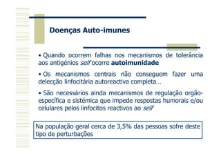 Doenças Auto-imunes
• Quando ocorrem falhas nos mecanismos de tolerância
aos antigénios self ocorre autoimunidade
• Os mecanismos centrais não conseguem fazer uma
delecção linfocitária autoreactiva completa…
• São necessários ainda mecanismos de regulação orgãoespecífica e sistémica que impede respostas humorais e/ou
celulares pelos linfocitos reactivos ao self
Na população geral cerca de 3,5% das pessoas sofre deste
tipo de perturbações

 