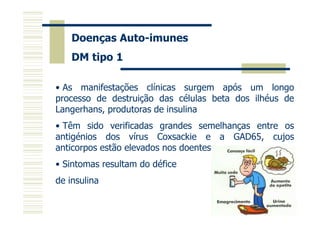 Doenças Auto-imunes
DM tipo 1
• As manifestações clínicas surgem após um longo
processo de destruição das células beta dos ilhéus de
Langerhans, produtoras de insulina
• Têm sido verificadas grandes semelhanças entre os
antigénios dos vírus Coxsackie e a GAD65, cujos
anticorpos estão elevados nos doentes
• Sintomas resultam do défice
de insulina

 