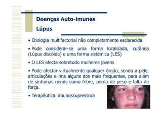 Doenças Auto-imunes
Lúpus
• Etiologia multifactorial não completamente esclarecida
• Pode considerar-se uma forma localizada, cutânea
(Lúpus discóide) e uma forma sistémica (LES)
• O LES afecta sobretudo mulheres jovens
• Pode afectar virtualmente qualquer órgão, sendo a pele,
articulações e rins alguns dos mais frequentes, para além
de sintomas gerais como febre, perda de peso e falta de
força.
• Terapêutica: imunossupressora

 