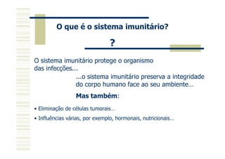 O que é o sistema imunitário?

?
O sistema imunitário protege o organismo
das infecções...
...o sistema imunitário preserva a integridade
do corpo humano face ao seu ambiente…
Mas também:
• Eliminação de células tumorais…
• Influências várias, por exemplo, hormonais, nutricionais…

 