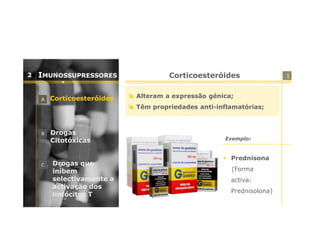 2

IMUNOSSUPRESSORES
A

Corticoesteróides

Corticoesteróides
Alteram a expressão génica;
Têm propriedades anti-inflamatórias;

B

C

Drogas
Citotóxicas

Drogas que
inibem
selectivamente a
activação dos
linfócitos T

Exemplo:

Prednisona
(Forma
activa:
Prednisolona)

1

 