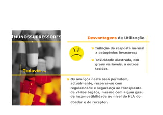 IMUNOSSUPRESSORES

Desvantagens de Utilização
Inibição da resposta normal
a patogénios invasores;

Todavia …

Toxicidade alastrada, em
graus variáveis, a outros
tecidos.
Os avanços nesta área permitem,
actualmente, recorrer-se com
regularidade e segurança ao transplante
de vários órgãos, mesmo com algum grau
de incompatibilidade ao nível do HLA do
doador e do receptor.

 