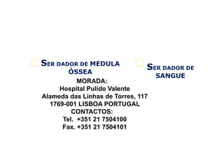 2

SER DADOR DE MEDULA

1

SER DADOR DE

ÓSSEA
MORADA:
Hospital Pulido Valente
Alameda das Linhas de Torres, 117
1769-001 LISBOA PORTUGAL
CONTACTOS:
Tel. +351 21 7504100
Fax. +351 21 7504101

SANGUE

 