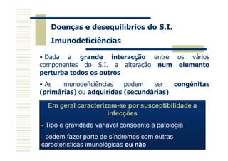 Doenças e desequilíbrios do S.I.
Imunodeficiências
• Dada a grande interacção entre os vários
componentes do S.I. a alteração num elemento
perturba todos os outros
• As
imunodeficiências
podem
ser
congénitas
(primárias) ou adquiridas (secundárias)
Em geral caracterizam-se por susceptibilidade a
infecções
- Tipo e gravidade variável consoante a patologia
- podem fazer parte de síndromes com outras
características imunológicas ou não

 