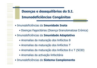 Doenças e desequilíbrios do S.I.
Imunodeficiências Congénitas
• Imunodeficiências da Imunidade Inata
• Doenças Fagocitárias (Doença Granulomatosa Crónica)
• Imunodeficiências da Imunidade Adaptativa
• Anomalias da maturação dos linfócitos B
• Anomalias da maturação dos linfócitos T
• Anomalias da maturação dos linfócitos B e T (SCID)
• Anomalias da activação linfocitária
• Imunodeficiências do Sistema Complemento

 