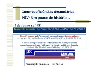 Imunodeficiências Secundárias
HIV- Um pouco de história…
5 de Junho de 1981
Pneumocystis pneumonia — Los Angeles. MMWR Morb Mortal Wkly Rep 1981;30:250-2.

Kaposi’s sarcoma and Pneumocystis pneumonia among homosexual men
— New York City and California. MMWR Morb Mortal Wkly Rep 1981; 30:305-8.
A cluster of Kaposi’s sarcoma and Pneumocystis carinii pneumonia
among homosexual male residents of Los Angeles and Orange Counties,
California. MMWR Morb Mortal Wkly Rep 1982;31:305-7.

 