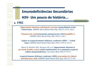Imunodeficiências Secundárias
HIV- Um pouco de história…
1982
Opportunistic infections and Kaposi’s sarcoma among Haitians in the
United States. MMWR Morb Mortal Wkly Rep 1982;31:353-4, 360-1.
Pneumocystis carinii pneumonia among persons with hemophilia A.
MMWR Morb Mortal Wkly Rep 1982;31:365-7
Update on acquired immune deficiency syndrome (AIDS) — United
States. MMWR Morb Mortal Wkly Rep 1982;31:507-8, 513-4.
Masur H, Michelis MA, Wormser GP, et al. Opportunistic infection in
previously healthy women: initial manifestations of a community-acquired
cellular immunodeficiency. Ann Intern Med 1982;97:533-9.
Acquired immune deficiency syndrome (AIDS): precautions for clinical
and laboratory staffs. MMWR Morb Mortal Wkly Rep 1982;31:577-80

 