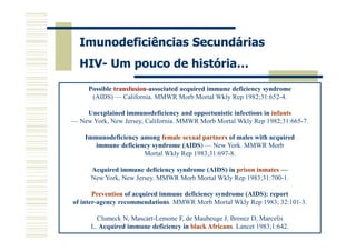 Imunodeficiências Secundárias
HIV- Um pouco de história…
Possible transfusion-associated acquired immune deficiency syndrome
(AIDS) — California. MMWR Morb Mortal Wkly Rep 1982;31:652-4.
Unexplained immunodeficiency and opportunistic infections in infants
— New York, New Jersey, California. MMWR Morb Mortal Wkly Rep 1982;31:665-7.
Immunodeficiency among female sexual partners of males with acquired
immune deficiency syndrome (AIDS) — New York. MMWR Morb
Mortal Wkly Rep 1983;31:697-8.
Acquired immune deficiency syndrome (AIDS) in prison inmates —
New York, New Jersey. MMWR Morb Mortal Wkly Rep 1983;31:700-1.
Prevention of acquired immune deficiency syndrome (AIDS): report
of inter-agency recommendations. MMWR Morb Mortal Wkly Rep 1983; 32:101-3.
Clumeck N, Mascart-Lemone F, de Maubeuge J, Brenez D, Marcelis
L. Acquired immune deficiency in black Africans. Lancet 1983;1:642.

 